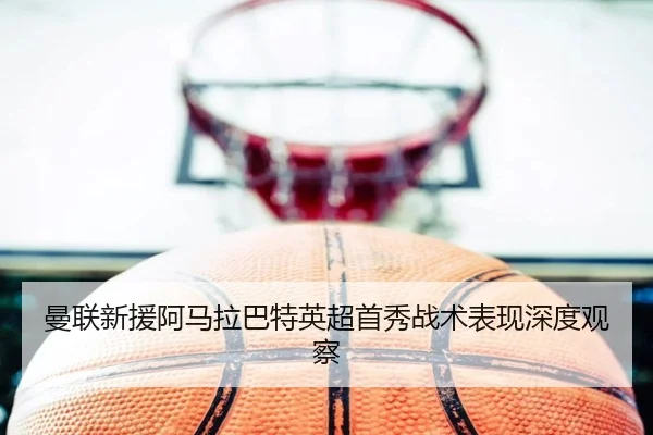 曼联新援阿马拉巴特英超首秀战术表现深度观察